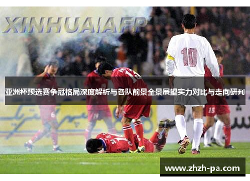 亚洲杯预选赛争冠格局深度解析与各队前景全景展望实力对比与走向研判