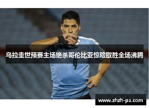 乌拉圭世预赛主场绝杀哥伦比亚惊险取胜全场沸腾