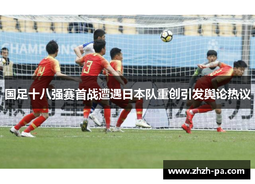 国足十八强赛首战遭遇日本队重创引发舆论热议